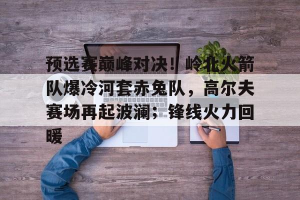 关于预选赛巅峰对决！岭北火箭队爆冷河套赤兔队，高尔夫赛场再起波澜；锋线火力回暖的信息-ayx爱游戏官网首页